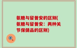氨糖与留普安的区别(氨糖与留普安：两种关节保健品的区别)