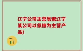 辽宁公司主营氨糖辽宁某公司以氨糖为主营产品)