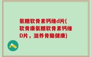 氨糖软骨素钙维d片(软骨康氨糖软骨素钙维D片，滋养骨骼健康)