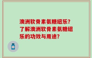 澳洲软骨素氨糖纽乐？了解澳洲软骨素氨糖纽乐的功效与用途？