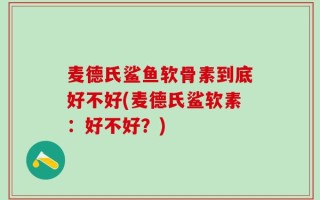麦德氏鲨鱼软骨素到底好不好(麦德氏鲨软素：好不好？)