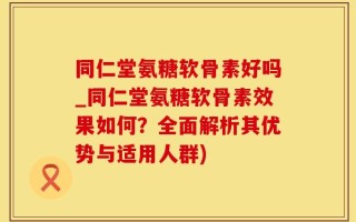 同仁堂氨糖软骨素好吗_同仁堂氨糖软骨素效果如何？全面解析其优势与适用人群)