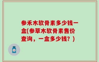 参禾木软骨素多少钱一盒(参草木软骨素售价查询，一盒多少钱？)
