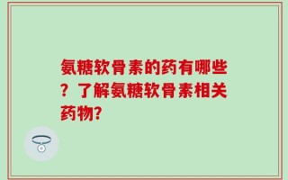 氨糖软骨素的药有哪些？了解氨糖软骨素相关药物？