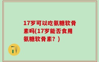 17岁可以吃氨糖软骨素吗(17岁能否食用氨糖软骨素？)
