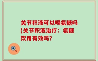 关节积液可以喝氨糖吗(关节积液治疗：氨糖饮用有效吗？