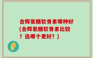 合辉氨糖软骨素哪种好(合辉氨糖软骨素比较？选哪个更好？)