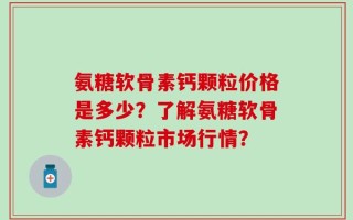 氨糖软骨素钙颗粒价格是多少？了解氨糖软骨素钙颗粒市场行情？