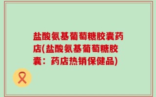 盐酸氨基葡萄糖胶囊药店(盐酸氨基葡萄糖胶囊：药店热销保健品)
