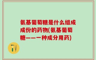 氨基葡萄糖是什么组成成份的药物(氨基葡萄糖——一种成分用药)