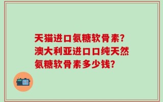 天猫进口氨糖软骨素？澳大利亚进口口纯天然氨糖软骨素多少钱？