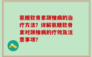 氨糖软骨素颈椎病的治疗方法？详解氨糖软骨素对颈椎病的疗效及注意事项？