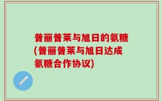 普丽普莱与旭日的氨糖(普丽普莱与旭日达成氨糖合作协议)