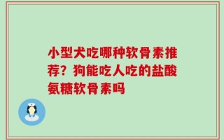 小型犬吃哪种软骨素推荐？狗能吃人吃的盐酸氨糖软骨素吗