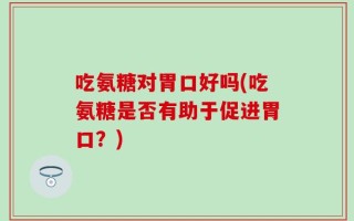吃氨糖对胃口好吗(吃氨糖是否有助于促进胃口？)