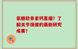 氨糖软骨素钙直播？了解关节保健的最新研究成果？