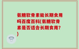 氨糖软骨素能长期食用吗百度百科(氨糖软骨素是否适合长期食用？)