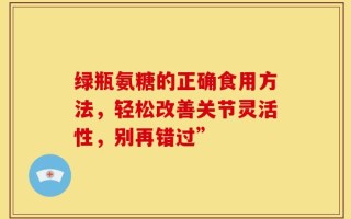 绿瓶氨糖的正确食用方法，轻松改善关节灵活性，别再错过”