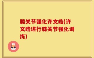 膝关节强化许文皓(许文皓进行膝关节强化训练)