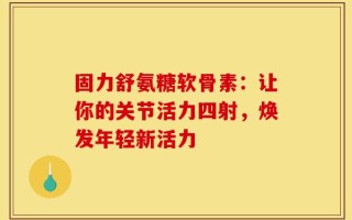 固力舒氨糖软骨素：让你的关节活力四射，焕发年轻新活力