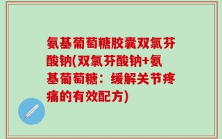 氨基葡萄糖胶囊双氯芬酸钠(双氯芬酸钠+氨基葡萄糖：缓解关节疼痛的有效配方)