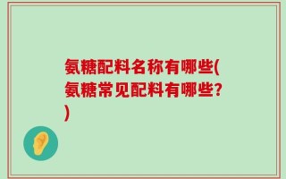 氨糖配料名称有哪些(氨糖常见配料有哪些？)