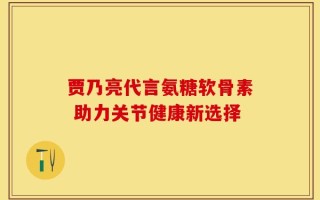 贾乃亮代言氨糖软骨素 助力关节健康新选择