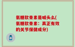 氨糖软骨素是噱头么(氨糖软骨素：真正有效的关节保健成分)
