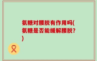 氨糖对腰脱有作用吗(氨糖是否能缓解腰脱？)