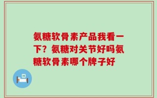 氨糖软骨素产品我看一下？氨糖对关节好吗氨糖软骨素哪个牌子好