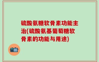 硫酸氨糖软骨素功能主治(硫酸氨基葡萄糖软骨素的功能与用途)