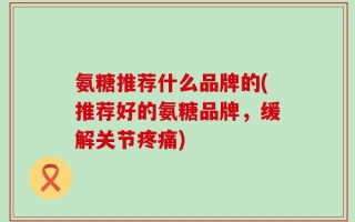 氨糖推荐什么品牌的(推荐好的氨糖品牌，缓解关节疼痛)