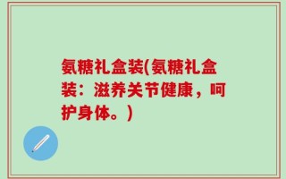 氨糖礼盒装(氨糖礼盒装：滋养关节健康，呵护身体。)