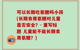 可以长期吃氨糖吗小孩(长期食用氨糖对儿童是否安全？- 重写标题 儿童能不能长期食用氨糖？)