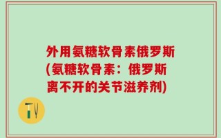 外用氨糖软骨素俄罗斯(氨糖软骨素：俄罗斯离不开的关节滋养剂)