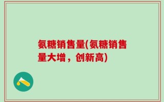 氨糖销售量(氨糖销售量大增，创新高)