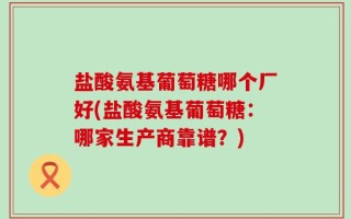 盐酸氨基葡萄糖哪个厂好(盐酸氨基葡萄糖：哪家生产商靠谱？)