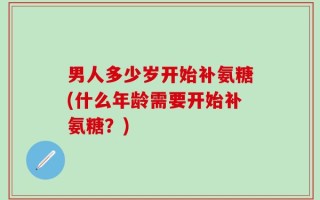 男人多少岁开始补氨糖(什么年龄需要开始补氨糖？)