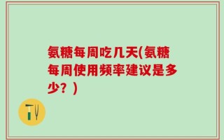 氨糖每周吃几天(氨糖每周使用频率建议是多少？)