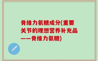 骨维力氨糖成分(重要关节的理想营养补充品——骨维力氨糖)