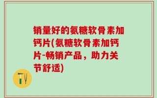 销量好的氨糖软骨素加钙片(氨糖软骨素加钙片-畅销产品，助力关节舒适)