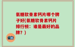 氨糖软骨素钙片哪个牌子好(氨糖软骨素钙片排行榜：谁是最好的品牌？)