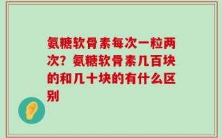 氨糖软骨素每次一粒两次？氨糖软骨素几百块的和几十块的有什么区别