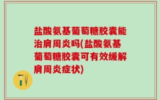 盐酸氨基葡萄糖胶囊能治肩周炎吗(盐酸氨基葡萄糖胶囊可有效缓解肩周炎症状)