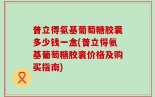 普立得氨基葡萄糖胶囊多少钱一盒(普立得氨基葡萄糖胶囊价格及购买指南)