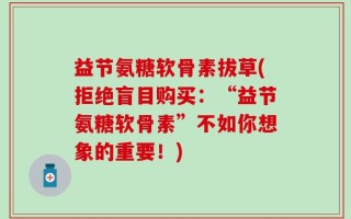 益节氨糖软骨素拔草(拒绝盲目购买：“益节氨糖软骨素”不如你想象的重要！)