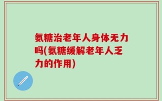 氨糖治老年人身体无力吗(氨糖缓解老年人乏力的作用)