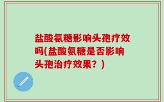 盐酸氨糖影响头孢疗效吗(盐酸氨糖是否影响头孢治疗效果？)