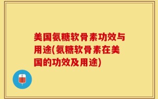 美国氨糖软骨素功效与用途(氨糖软骨素在美国的功效及用途)