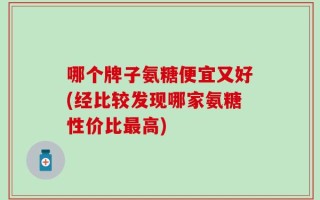 哪个牌子氨糖便宜又好(经比较发现哪家氨糖性价比最高)